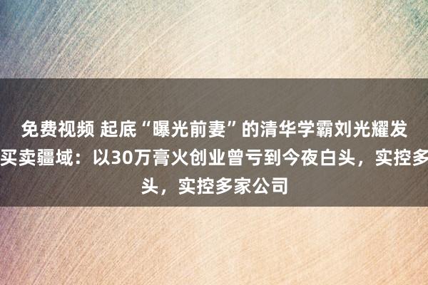 免费视频 起底“曝光前妻”的清华学霸刘光耀发财史及买卖疆域：以30万膏火创业曾亏到今夜白头，实控多家公司