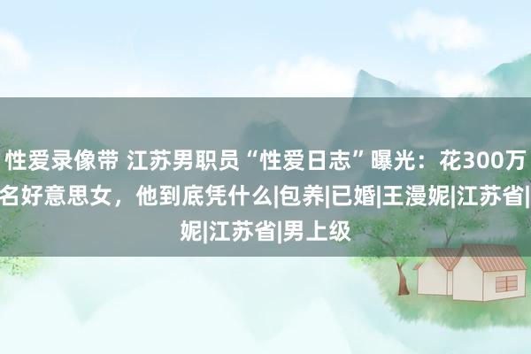 性爱录像带 江苏男职员“性爱日志”曝光：花300万睡160名好意思女，他到底凭什么|包养|已婚|王漫妮|江苏省|男上级