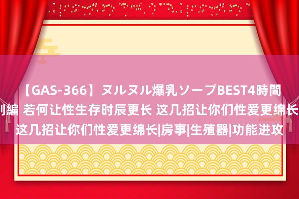 【GAS-366】ヌルヌル爆乳ソープBEST4時間 マットSEX騎乗位特別編 若何让性生存时辰更长 这几招让你们性爱更绵长|房事|生殖器|功能进攻