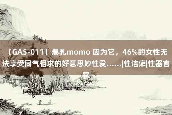 【GAS-011】爆乳momo 因为它，46%的女性无法享受同气相求的好意思妙性爱......|性洁癖|性器官