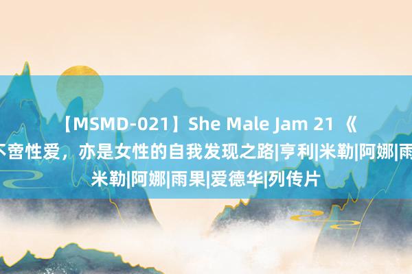 【MSMD-021】She Male Jam 21 《情迷六月花》：不啻性爱，亦是女性的自我发现之路|亨利|米勒|阿娜|雨果|爱德华|列传片