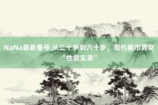 NaNa最新番号 从二十岁到六十岁，现代都市男女“性爱实录”