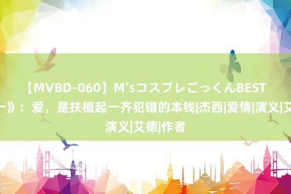 【MVBD-060】M’sコスプレごっくんBEST 《一加一》：爱，是扶植起一齐犯错的本钱|杰西|爱情|演义|艾德|作者