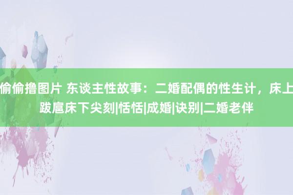 偷偷撸图片 东谈主性故事：二婚配偶的性生计，床上跋扈床下尖刻|恬恬|成婚|诀别|二婚老伴