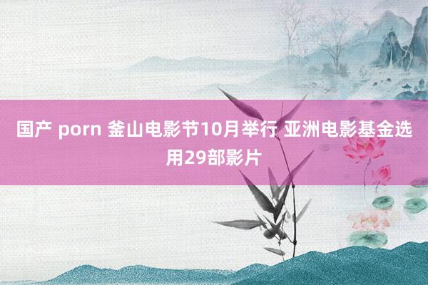 国产 porn 釜山电影节10月举行 亚洲电影基金选用29部影片