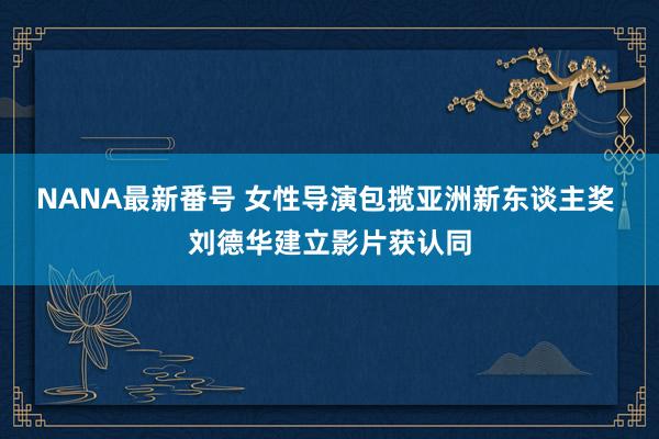 NANA最新番号 女性导演包揽亚洲新东谈主奖 刘德华建立影片获认同