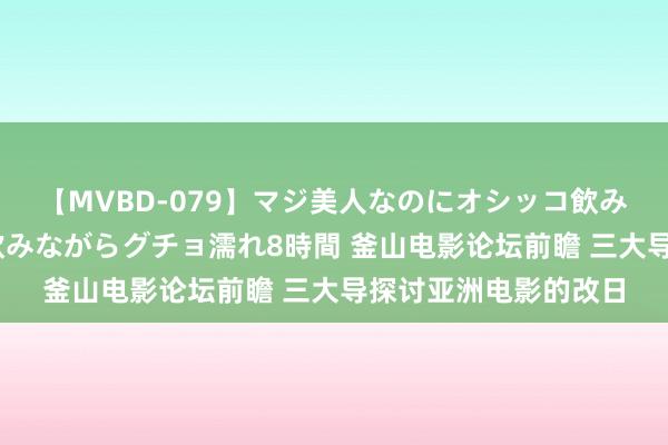 【MVBD-079】マジ美人なのにオシッコ飲みまくり！マゾ飲尿 飲みながらグチョ濡れ8時間 釜山电影论坛前瞻 三大导探讨亚洲电影的改日