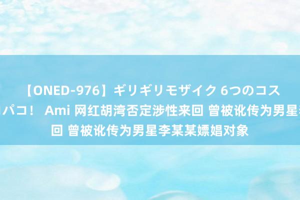 【ONED-976】ギリギリモザイク 6つのコスチュームでパコパコ！ Ami 网红胡湾否定涉性来回 曾被讹传为男星李某某嫖娼对象