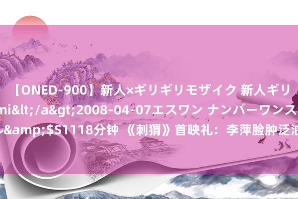 【ONED-900】新人×ギリギリモザイク 新人ギリギリモザイク Ami</a>2008-04-07エスワン ナンバーワンスタイル&$S1118分钟 《刺猬》首映礼：李萍脸肿泛油光抢镜，全妹惊喜亮相，葛优赢麻了