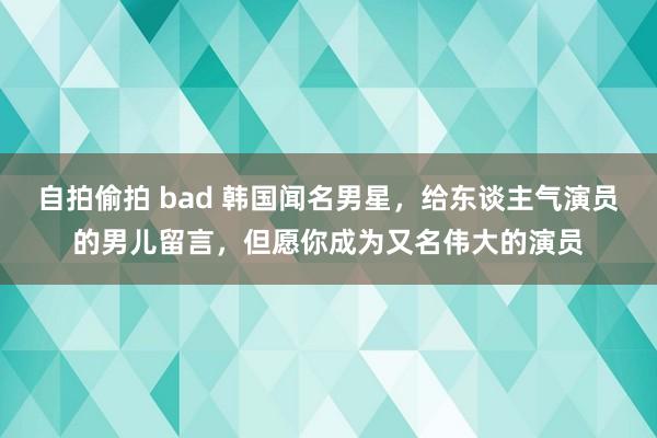 自拍偷拍 bad 韩国闻名男星，给东谈主气演员的男儿留言，但愿你成为又名伟大的演员