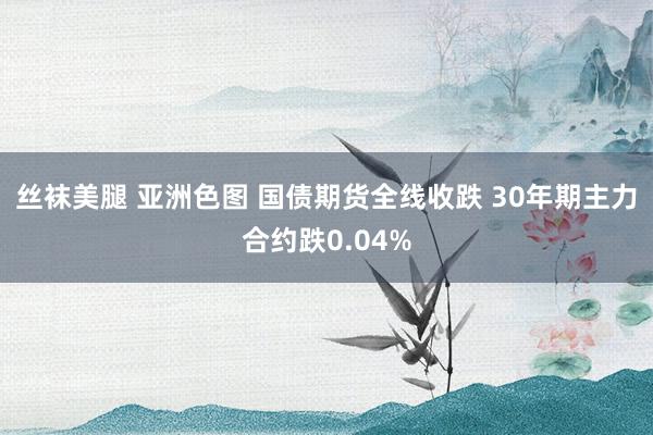 丝袜美腿 亚洲色图 国债期货全线收跌 30年期主力合约跌0.04%