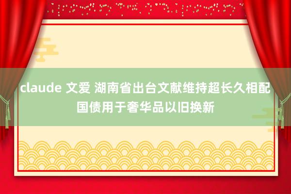 claude 文爱 湖南省出台文献维持超长久相配国债用于奢华品以旧换新