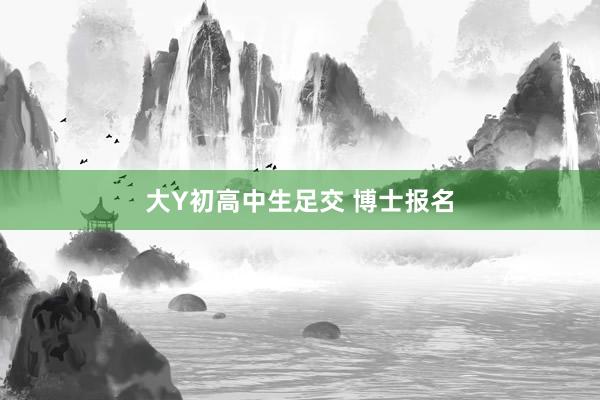 大Y初高中生足交 博士报名