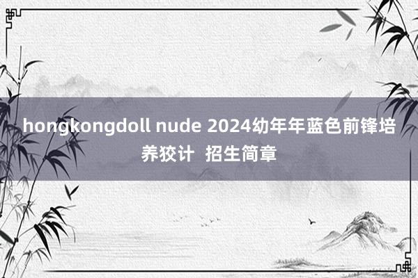 hongkongdoll nude 2024幼年年蓝色前锋培养狡计  招生简章