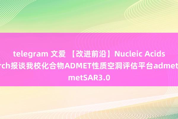 telegram 文爱 【改进前沿】Nucleic Acids Research报谈我校化合物ADMET性质空洞评估平台admetSAR3.0