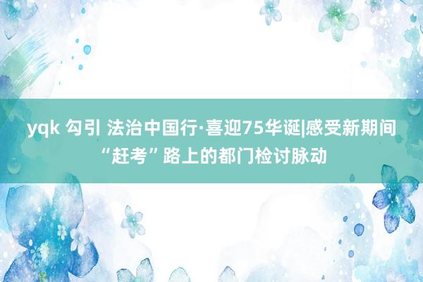 yqk 勾引 法治中国行·喜迎75华诞|感受新期间“赶考”路上的都门检讨脉动