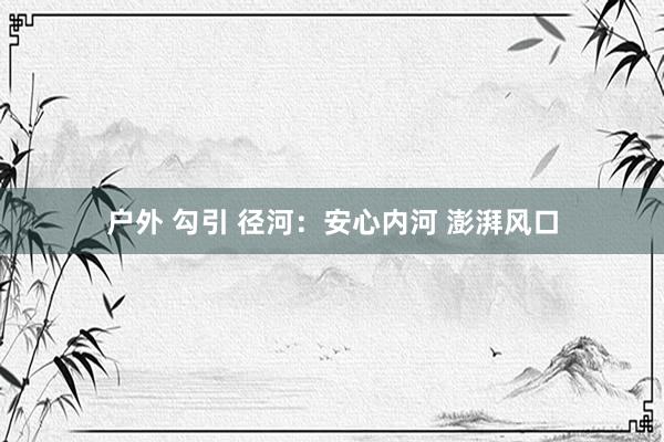 户外 勾引 径河：安心内河 澎湃风口