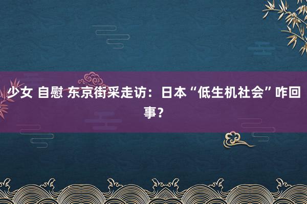 少女 自慰 东京街采走访：日本“低生机社会”咋回事？