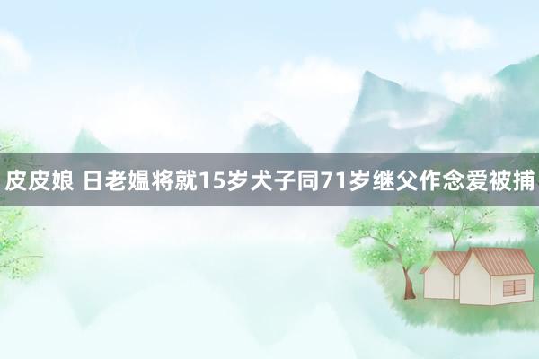 皮皮娘 日老媪将就15岁犬子同71岁继父作念爱被捕