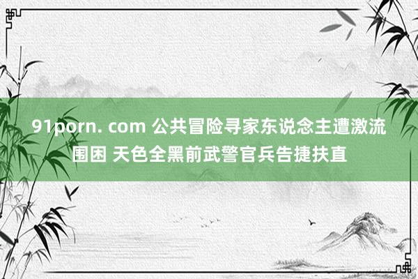 91porn. com 公共冒险寻家东说念主遭激流围困 天色全黑前武警官兵告捷扶直