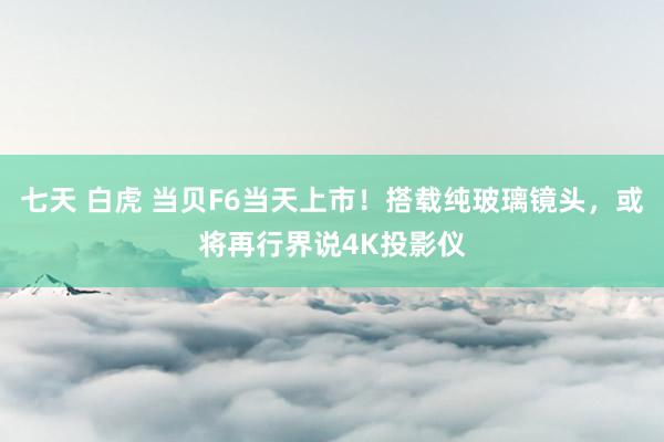 七天 白虎 当贝F6当天上市！搭载纯玻璃镜头，或将再行界说4K投影仪