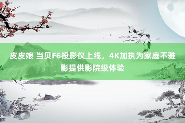 皮皮娘 当贝F6投影仪上线，4K加执为家庭不雅影提供影院级体验