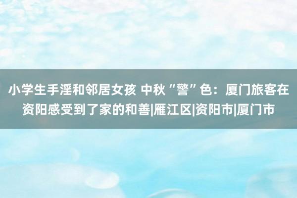 小学生手淫和邻居女孩 中秋“警”色：厦门旅客在资阳感受到了家的和善|雁江区|资阳市|厦门市