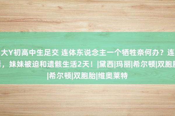 大Y初高中生足交 连体东说念主一个牺牲奈何办？连体姐姐身后，妹妹被迫和遗骸生活2天！|黛西|玛丽|希尔顿|双胞胎|维奥莱特