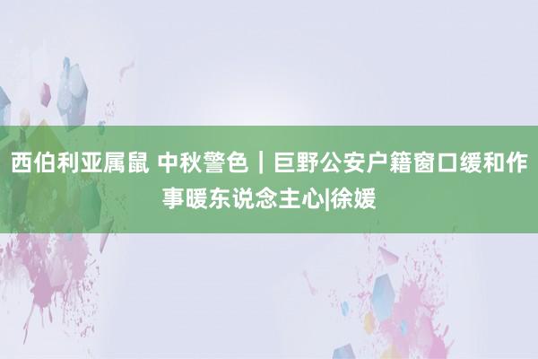 西伯利亚属鼠 中秋警色｜巨野公安户籍窗口缓和作事暖东说念主心|徐媛