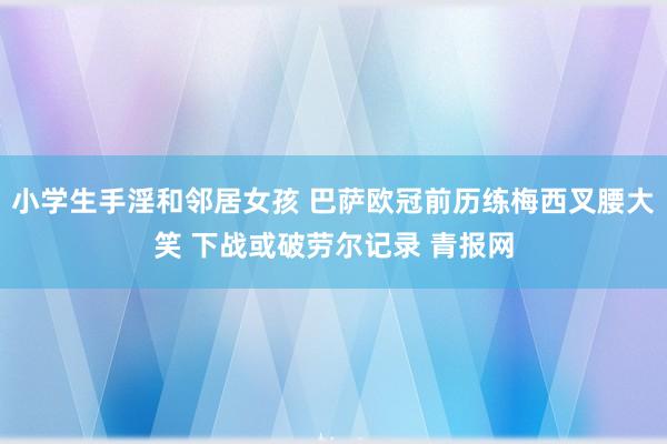 小学生手淫和邻居女孩 巴萨欧冠前历练梅西叉腰大笑 下战或破劳尔记录 青报网