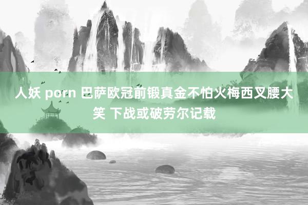 人妖 porn 巴萨欧冠前锻真金不怕火梅西叉腰大笑 下战或破劳尔记载