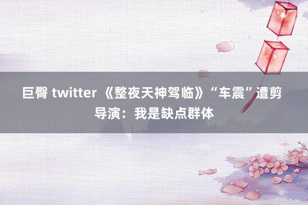 巨臀 twitter 《整夜天神驾临》“车震”遭剪 导演：我是缺点群体