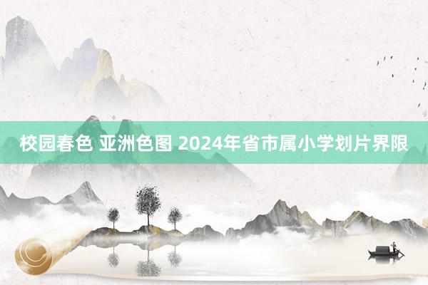 校园春色 亚洲色图 2024年省市属小学划片界限