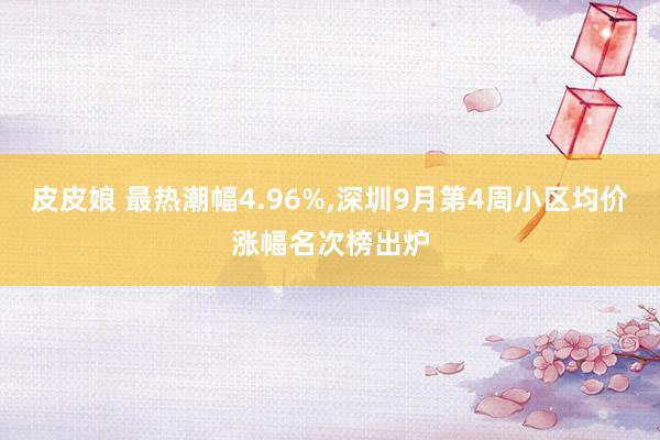 皮皮娘 最热潮幅4.96%，深圳9月第4周小区均价涨幅名次榜出炉