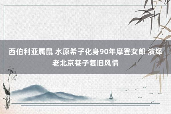 西伯利亚属鼠 水原希子化身90年摩登女郎 演绎老北京巷子复旧风情