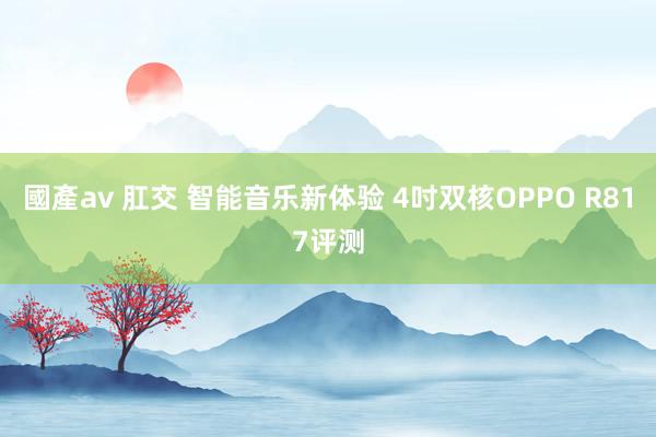 國產av 肛交 智能音乐新体验 4吋双核OPPO R817评测