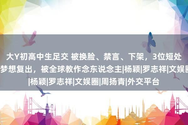 大Y初高中生足交 被换脸、禁言、下架，3位短处艺东说念主荣幸心梦想复出，被全球教作念东说念主|杨颖|罗志祥|文娱圈|周扬青|外交平台