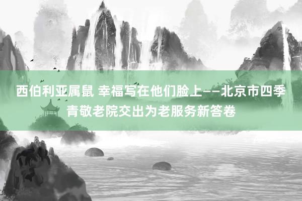 西伯利亚属鼠 幸福写在他们脸上——北京市四季青敬老院交出为老服务新答卷