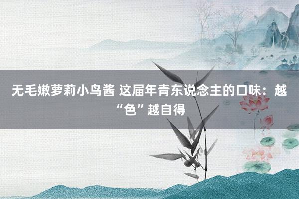 无毛嫩萝莉小鸟酱 这届年青东说念主的口味：越“色”越自得