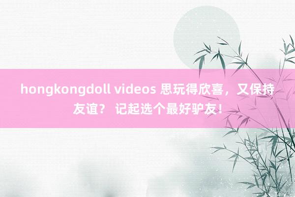 hongkongdoll videos 思玩得欣喜，又保持友谊？ 记起选个最好驴友！