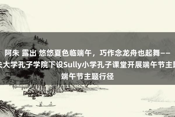 阿朱 露出 悠悠夏色临端午，巧作念龙舟也起舞——卡迪夫大学孔子学院下设Sully小学孔子课堂开展端午节主题行径