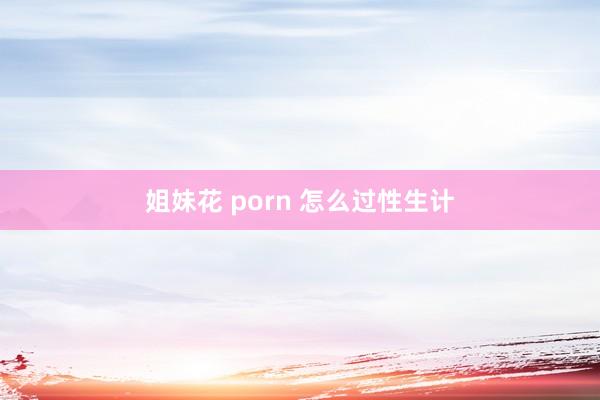 姐妹花 porn 怎么过性生计