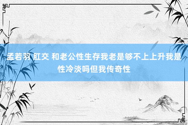 孟若羽 肛交 和老公性生存我老是够不上上升我是性冷淡吗但我传奇性