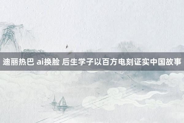 迪丽热巴 ai换脸 后生学子以百方电刻证实中国故事