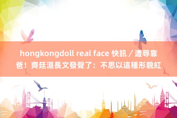 hongkongdoll real face 快訊／遭辱靠爸！　齊廷洹長文發聲了：不思以這種形貌紅