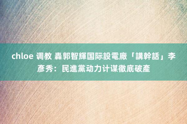 chloe 调教 轟郭智輝国际設電廠「講幹話」　李彥秀：民進黨动力计谋徹底破產