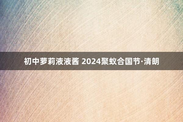 初中萝莉液液酱 2024聚蚁合国节·清朗