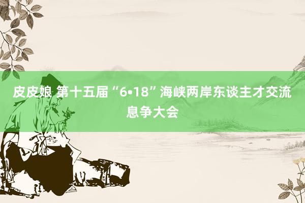 皮皮娘 第十五届“6•18”海峡两岸东谈主才交流息争大会