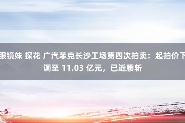 眼镜妹 探花 广汽菲克长沙工场第四次拍卖：起拍价下调至 11.03 亿元，已近腰斩