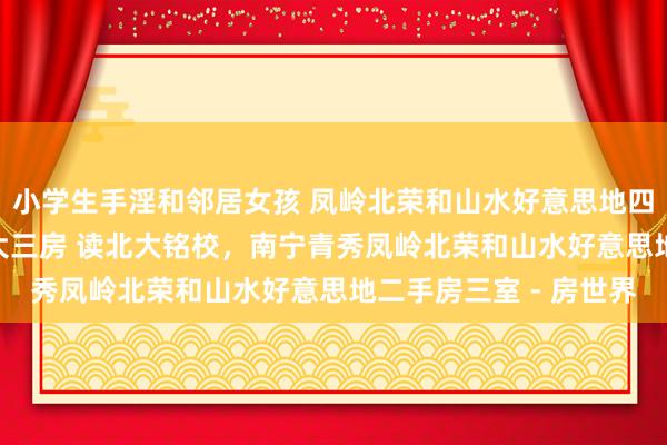 小学生手淫和邻居女孩 凤岭北荣和山水好意思地四组团电梯130平精装大三房 读北大铭校，南宁青秀凤岭北荣和山水好意思地二手房三室 - 房世界